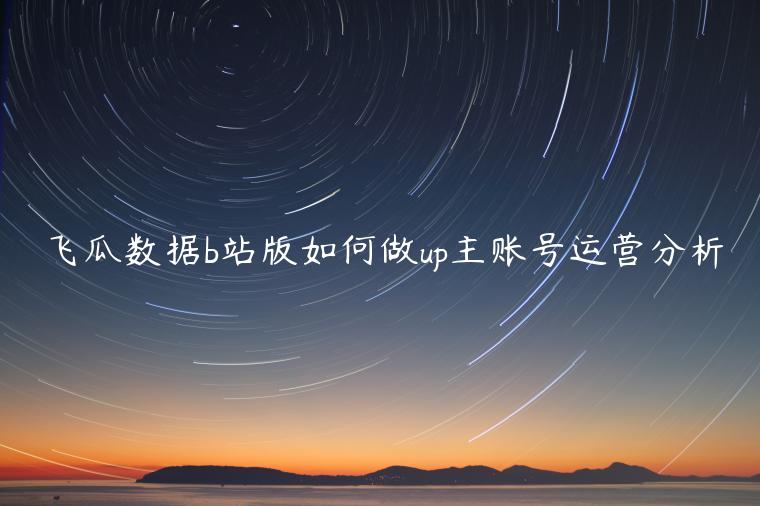 飛瓜數(shù)據(jù)b站版如何做up主賬號運(yùn)營分析